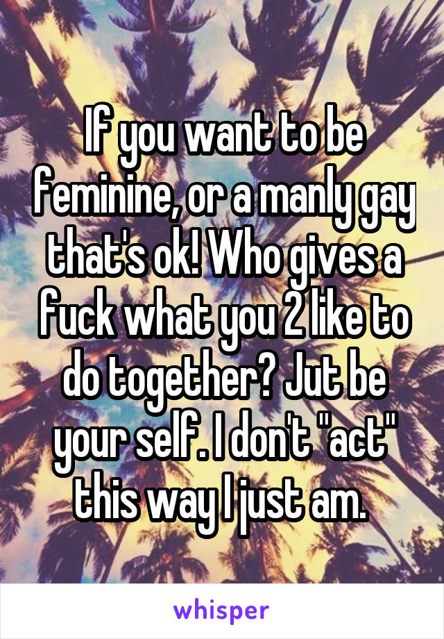 If you want to be feminine, or a manly gay that's ok! Who gives a fuck what you 2 like to do together? Jut be your self. I don't "act" this way I just am. 