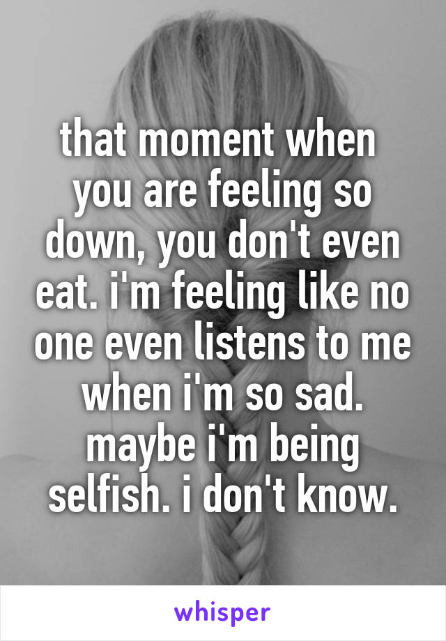 that moment when 
you are feeling so down, you don't even eat. i'm feeling like no one even listens to me when i'm so sad. maybe i'm being selfish. i don't know.