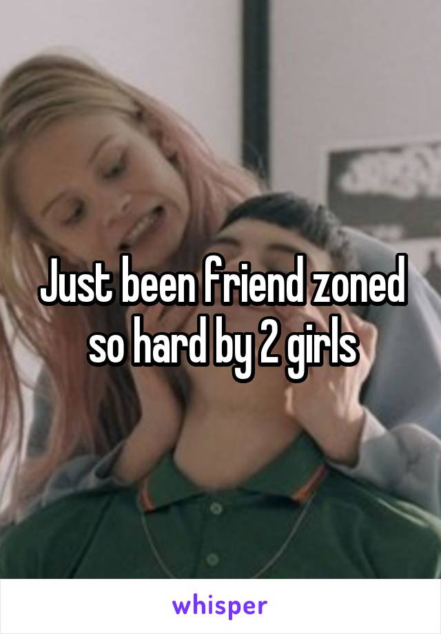 Just been friend zoned so hard by 2 girls