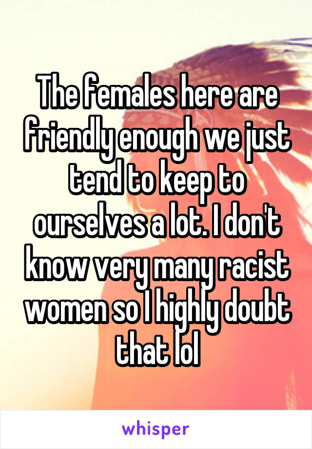 The females here are friendly enough we just tend to keep to ourselves a lot. I don't know very many racist women so I highly doubt that lol