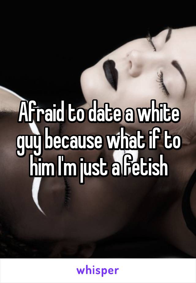 Afraid to date a white guy because what if to him I'm just a fetish