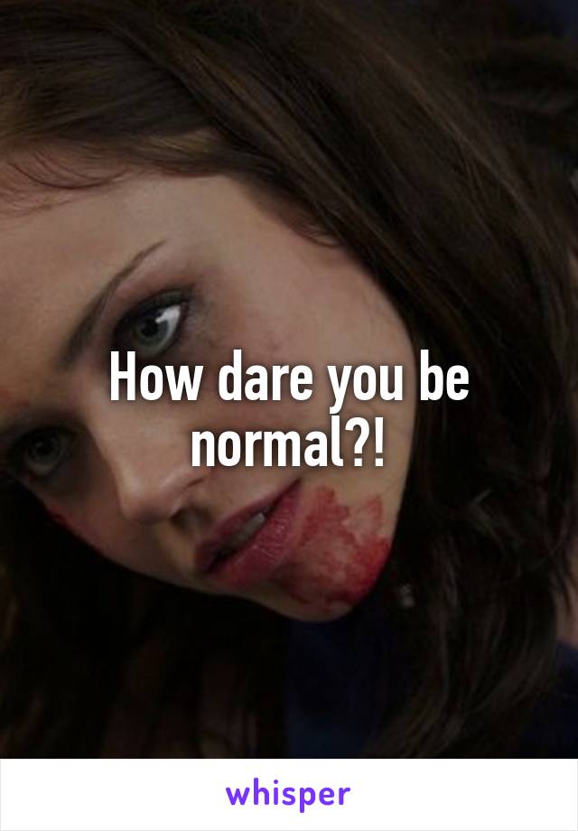 How dare you be normal?!