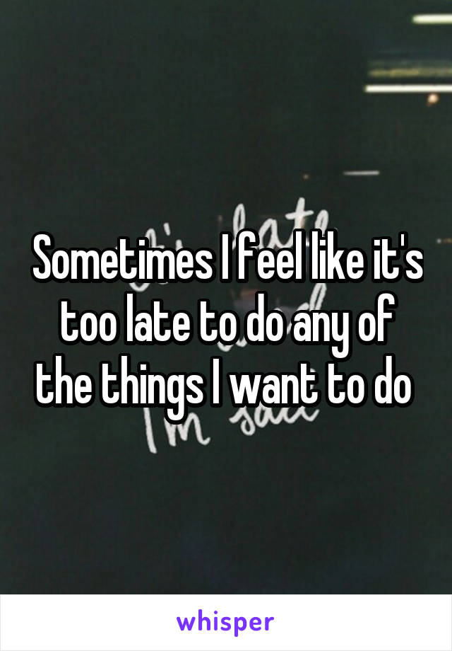 Sometimes I feel like it's too late to do any of the things I want to do 