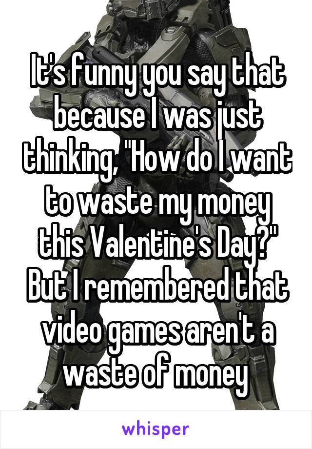 It's funny you say that because I was just thinking, "How do I want to waste my money this Valentine's Day?" But I remembered that video games aren't a waste of money 