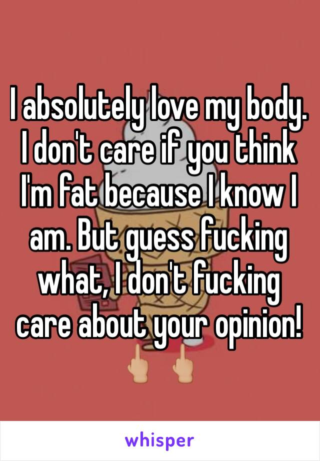 I absolutely love my body. I don't care if you think I'm fat because I know I am. But guess fucking what, I don't fucking care about your opinion! 🖕🏼🖕🏼