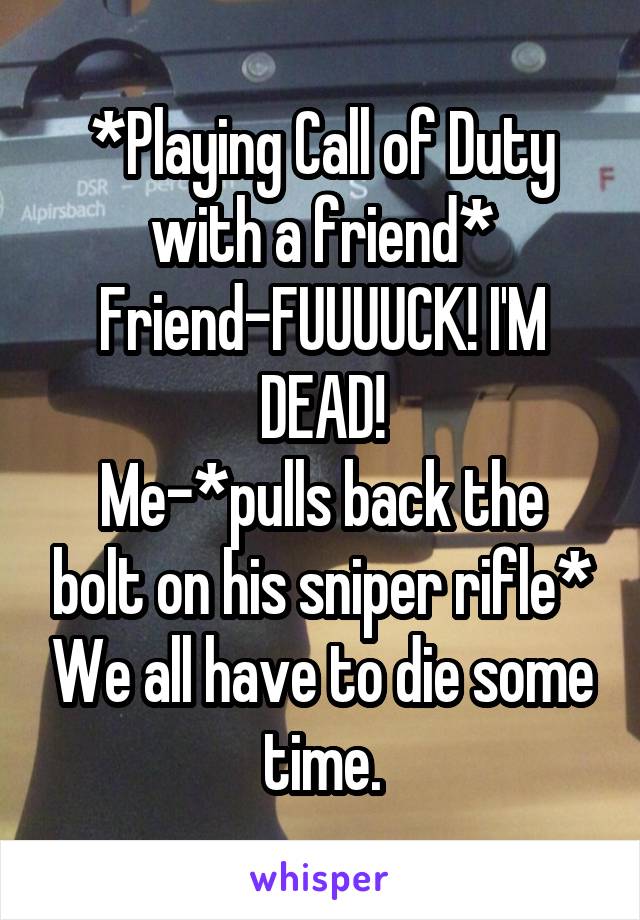 *Playing Call of Duty with a friend*
Friend-FUUUUCK! I'M DEAD!
Me-*pulls back the bolt on his sniper rifle* We all have to die some time.