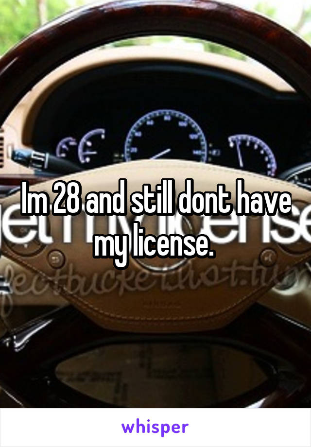 Im 28 and still dont have my license. 