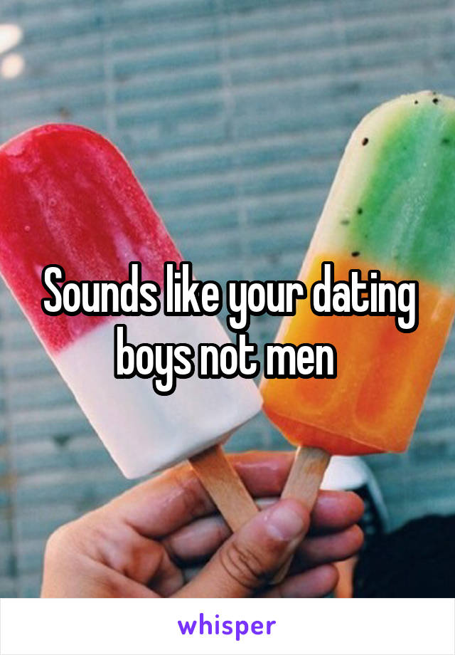 Sounds like your dating boys not men 