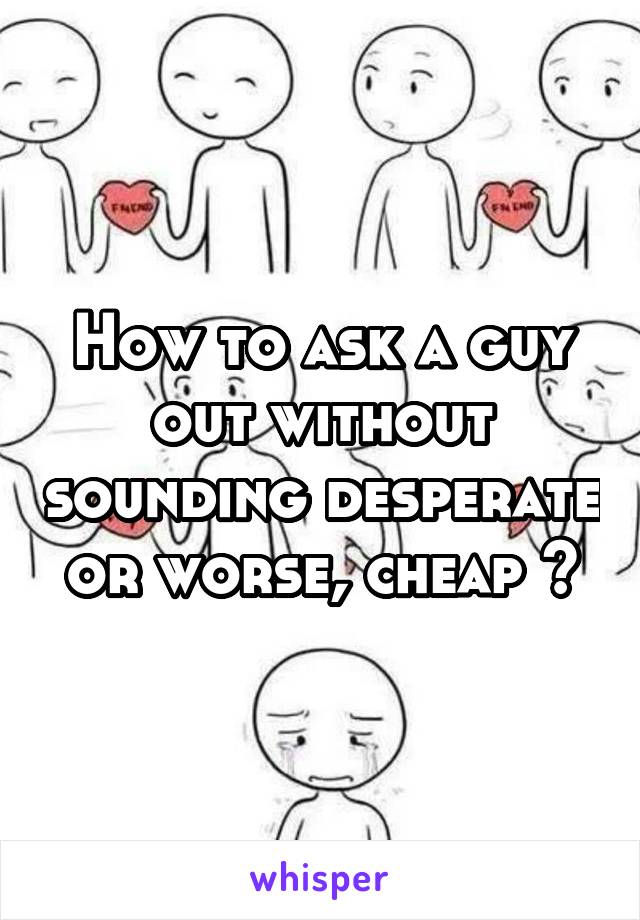 How to ask a guy out without sounding desperate or worse, cheap ?