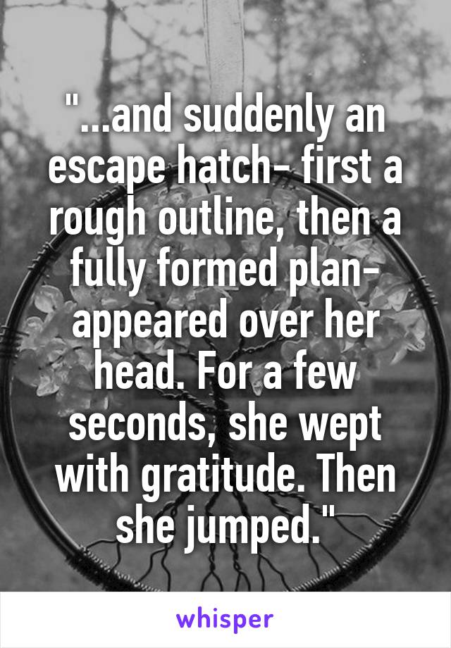 "...and suddenly an escape hatch- first a rough outline, then a fully formed plan- appeared over her head. For a few seconds, she wept with gratitude. Then she jumped."