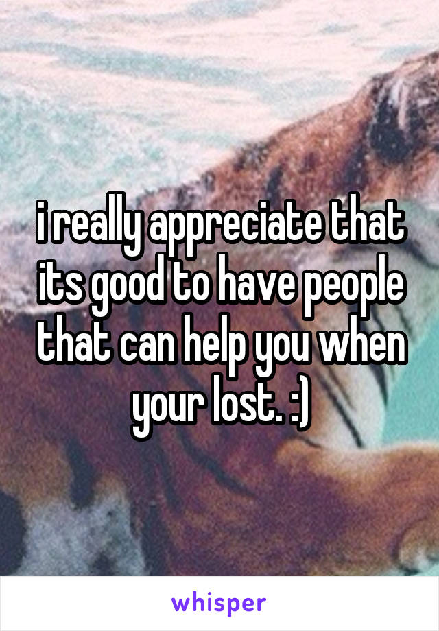 i really appreciate that its good to have people that can help you when your lost. :)