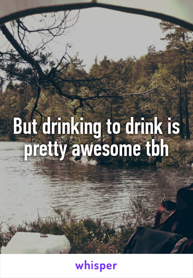 But drinking to drink is pretty awesome tbh