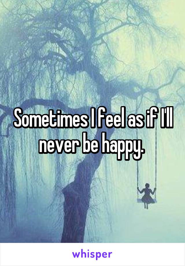 Sometimes I feel as if I'll never be happy. 