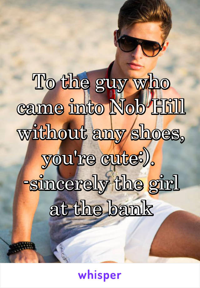 To the guy who came into Nob Hill without any shoes, you're cute:). 
-sincerely the girl at the bank