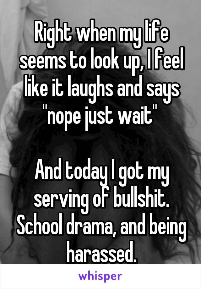 Right when my life seems to look up, I feel like it laughs and says "nope just wait" 

And today I got my serving of bullshit. School drama, and being harassed.