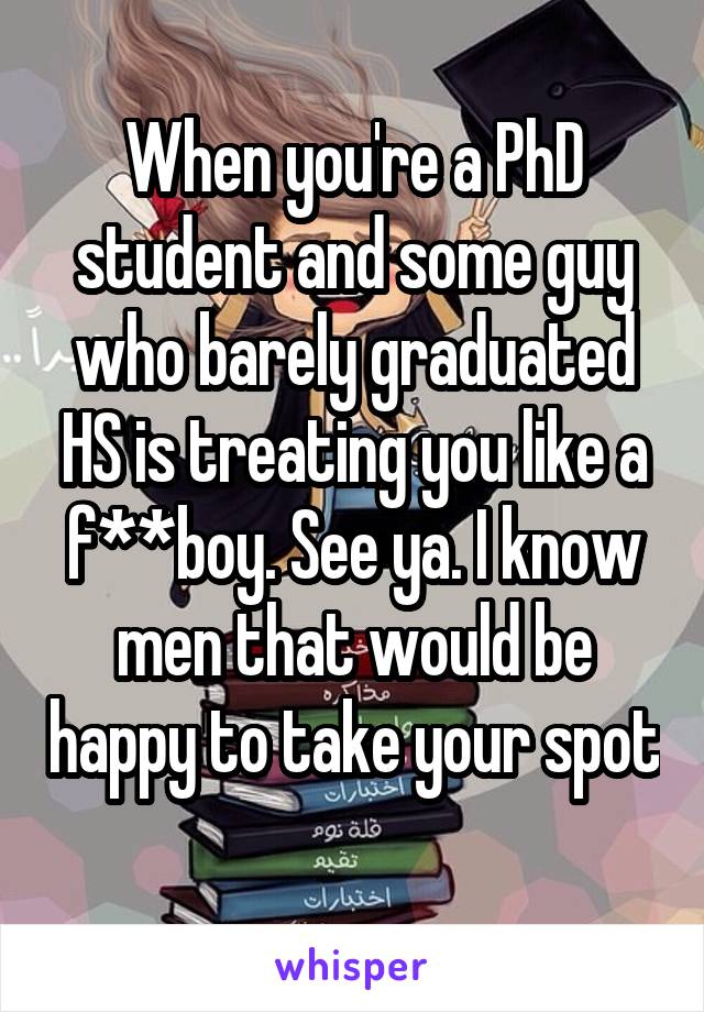 When you're a PhD student and some guy who barely graduated HS is treating you like a f**boy. See ya. I know men that would be happy to take your spot 