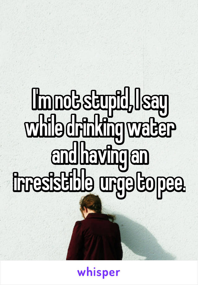 I'm not stupid, I say while drinking water and having an irresistible  urge to pee.