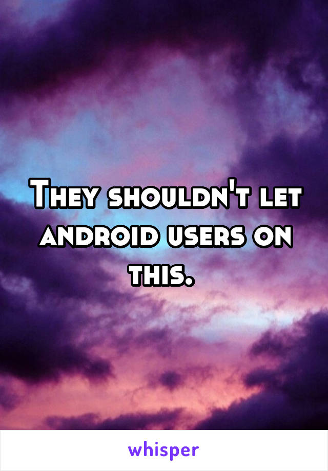 They shouldn't let android users on this. 