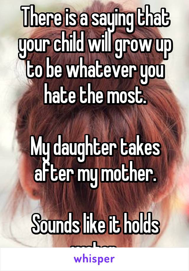 There is a saying that your child will grow up to be whatever you hate the most.

My daughter takes after my mother.

Sounds like it holds water.