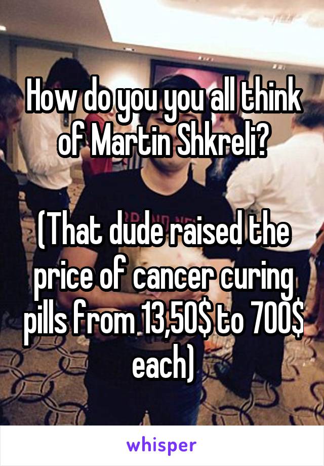 How do you you all think of Martin Shkreli?

(That dude raised the price of cancer curing pills from 13,50$ to 700$ each)