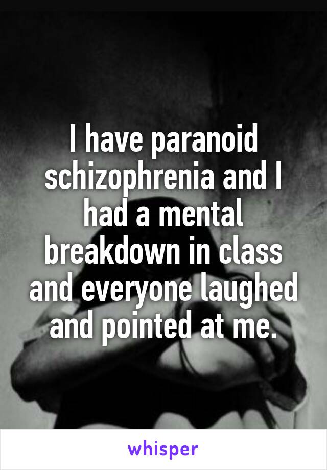 I have paranoid schizophrenia and I had a mental breakdown in class and everyone laughed and pointed at me.