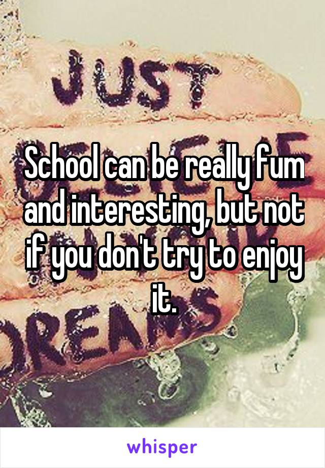 School can be really fum and interesting, but not if you don't try to enjoy it.