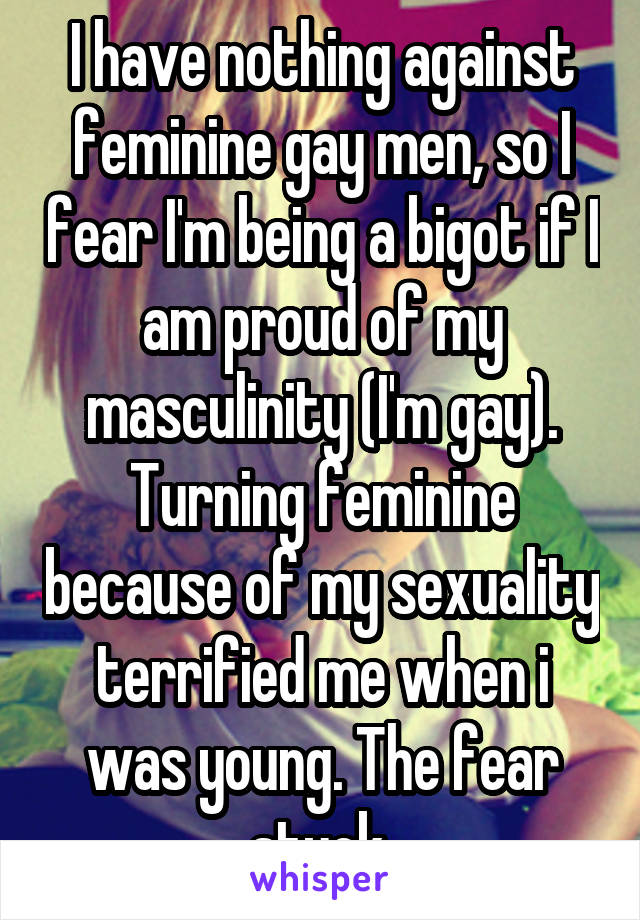 I have nothing against feminine gay men, so I fear I'm being a bigot if I am proud of my masculinity (I'm gay).
Turning feminine because of my sexuality terrified me when i was young. The fear stuck.