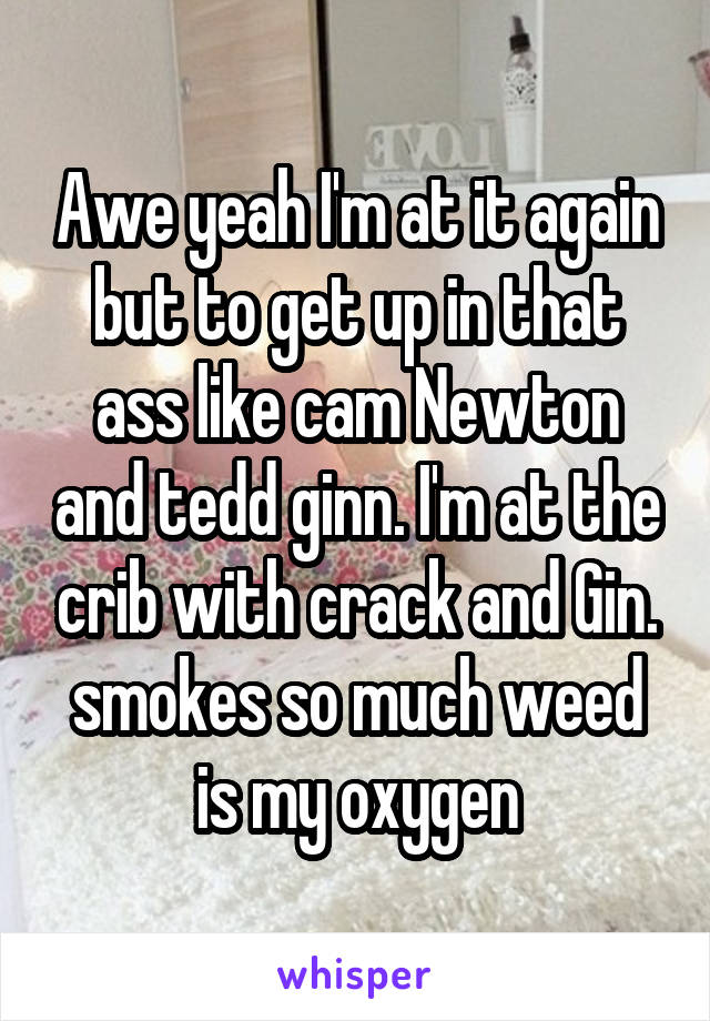 Awe yeah I'm at it again but to get up in that ass like cam Newton and tedd ginn. I'm at the crib with crack and Gin. smokes so much weed is my oxygen