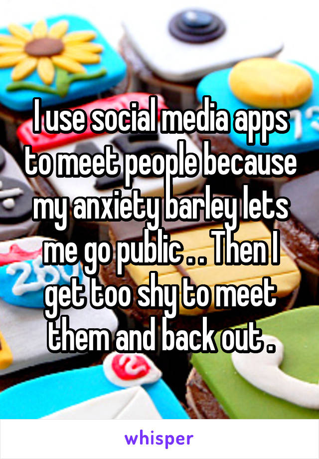 I use social media apps to meet people because my anxiety barley lets me go public . . Then I get too shy to meet them and back out .