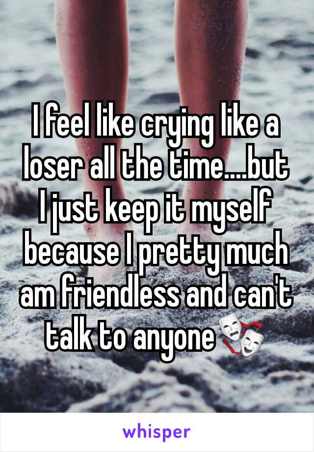 I feel like crying like a loser all the time....but I just keep it myself because I pretty much am friendless and can't talk to anyone🎭