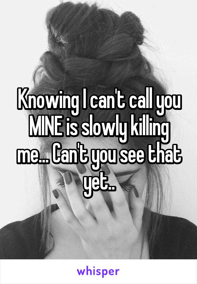 Knowing I can't call you MINE is slowly killing me... Can't you see that yet..