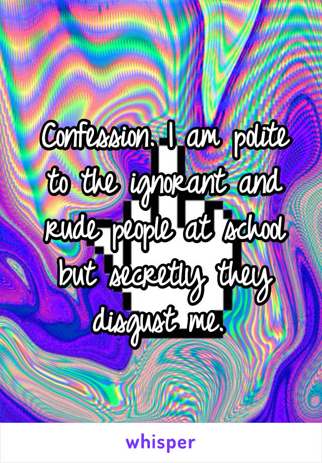 Confession. I am polite to the ignorant and rude people at school but secretly they disgust me. 