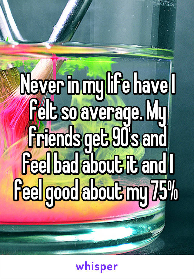 Never in my life have I felt so average. My friends get 90's and feel bad about it and I feel good about my 75% 