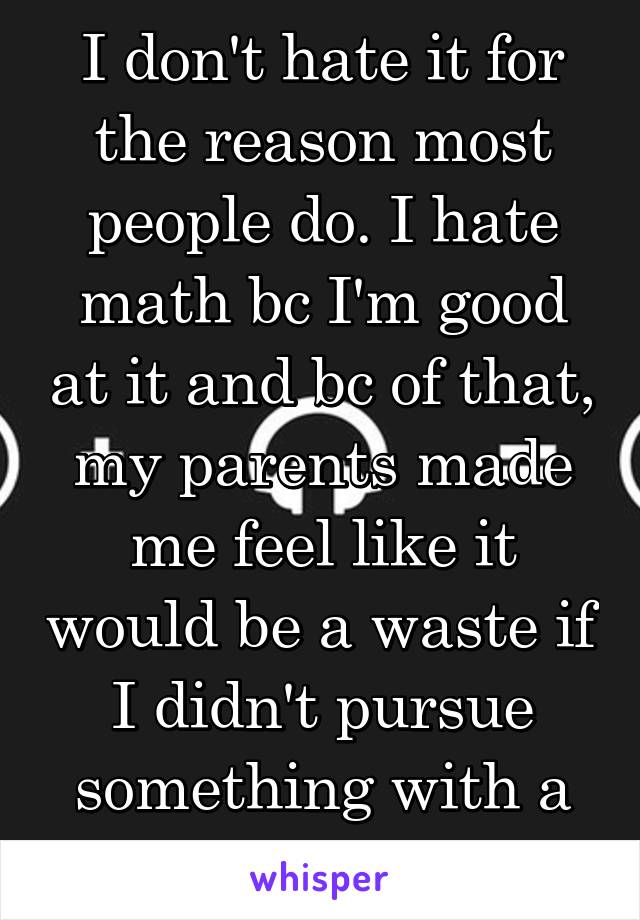 I don't hate it for the reason most people do. I hate math bc I'm good at it and bc of that, my parents made me feel like it would be a waste if I didn't pursue something with a lot of math