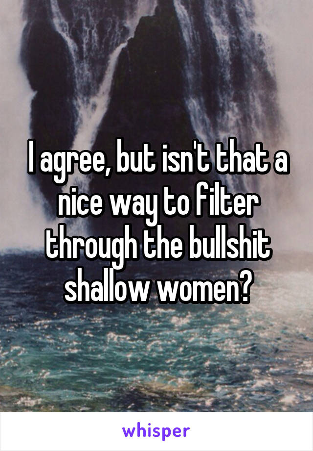 I agree, but isn't that a nice way to filter through the bullshit shallow women?