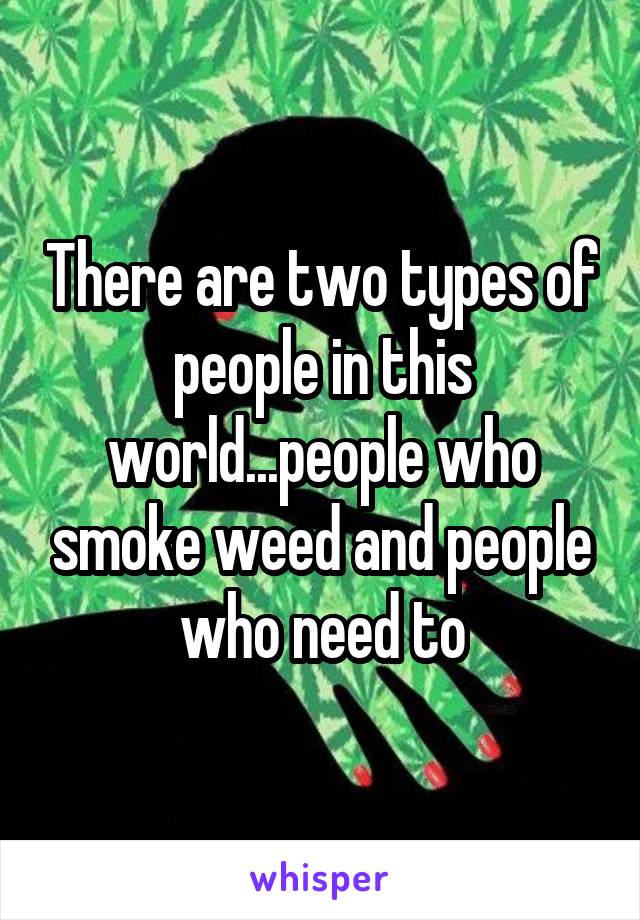 There are two types of people in this world...people who smoke weed and people who need to