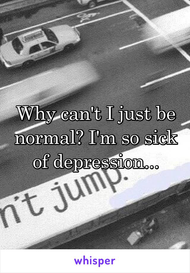 Why can't I just be normal? I'm so sick of depression...