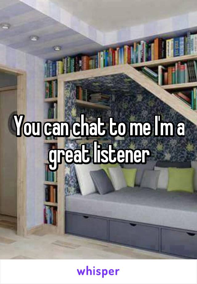 You can chat to me I'm a great listener