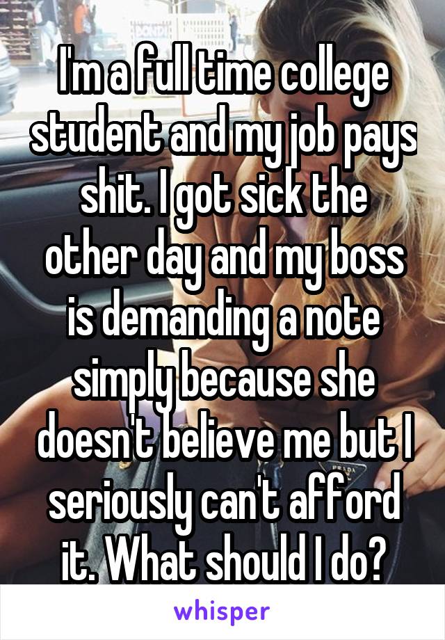 I'm a full time college student and my job pays shit. I got sick the other day and my boss is demanding a note simply because she doesn't believe me but I seriously can't afford it. What should I do?