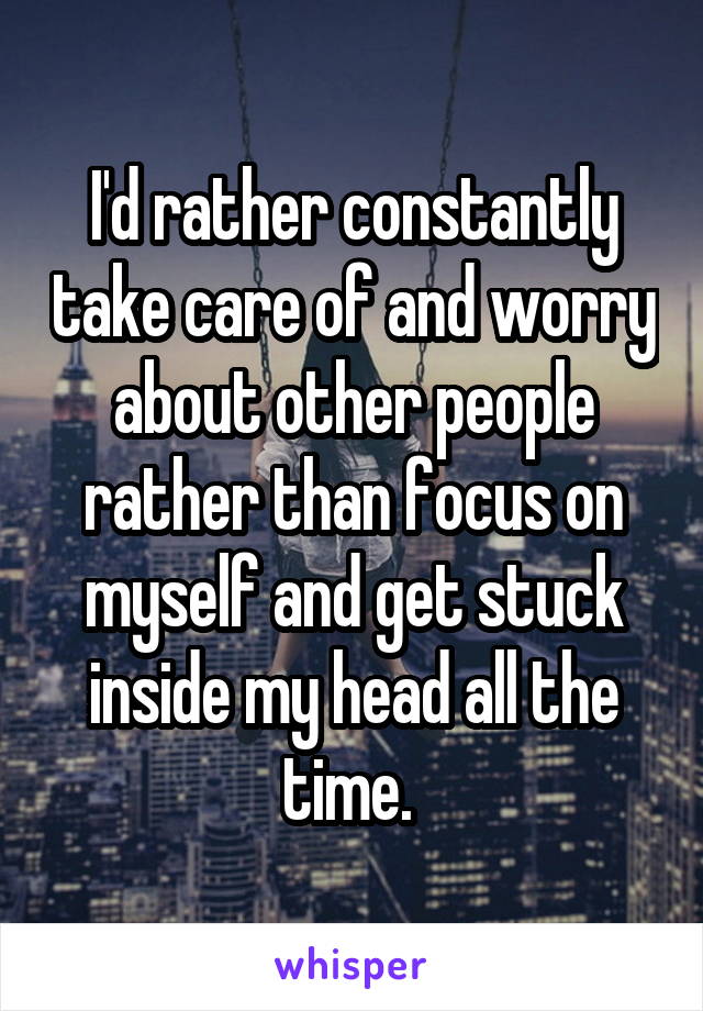 I'd rather constantly take care of and worry about other people rather than focus on myself and get stuck inside my head all the time. 