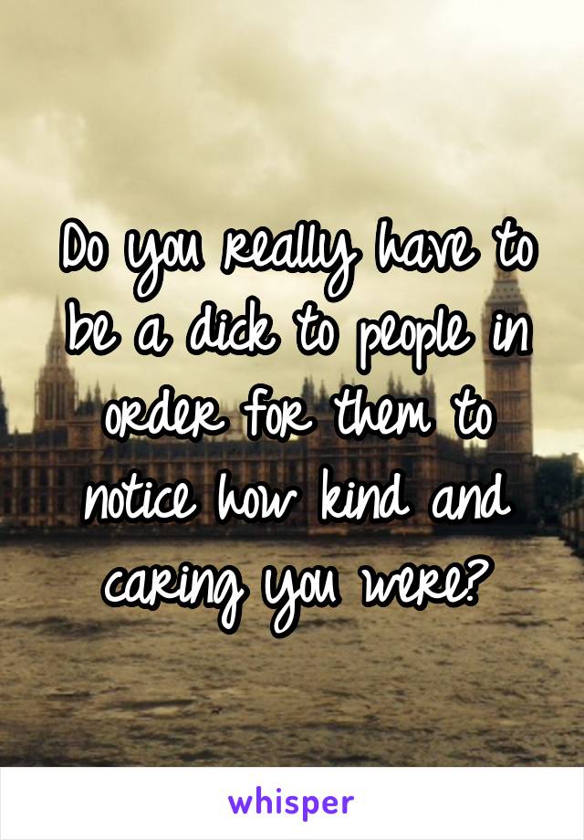 Do you really have to be a dick to people in order for them to notice how kind and caring you were?