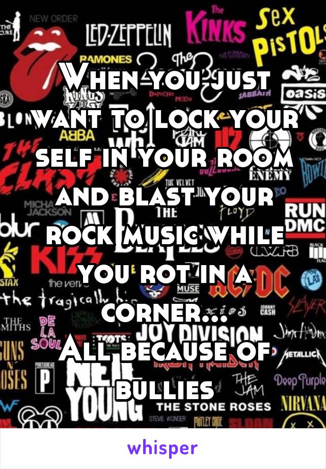 When you just want to lock your self in your room and blast your rock music while you rot in a corner...
All because of bullies