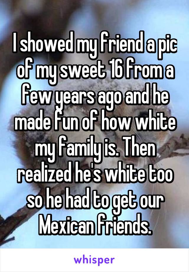 I showed my friend a pic of my sweet 16 from a few years ago and he made fun of how white my family is. Then realized he's white too so he had to get our Mexican friends.