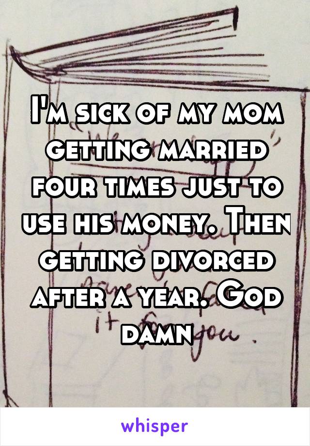 I'm sick of my mom getting married four times just to use his money. Then getting divorced after a year. God damn