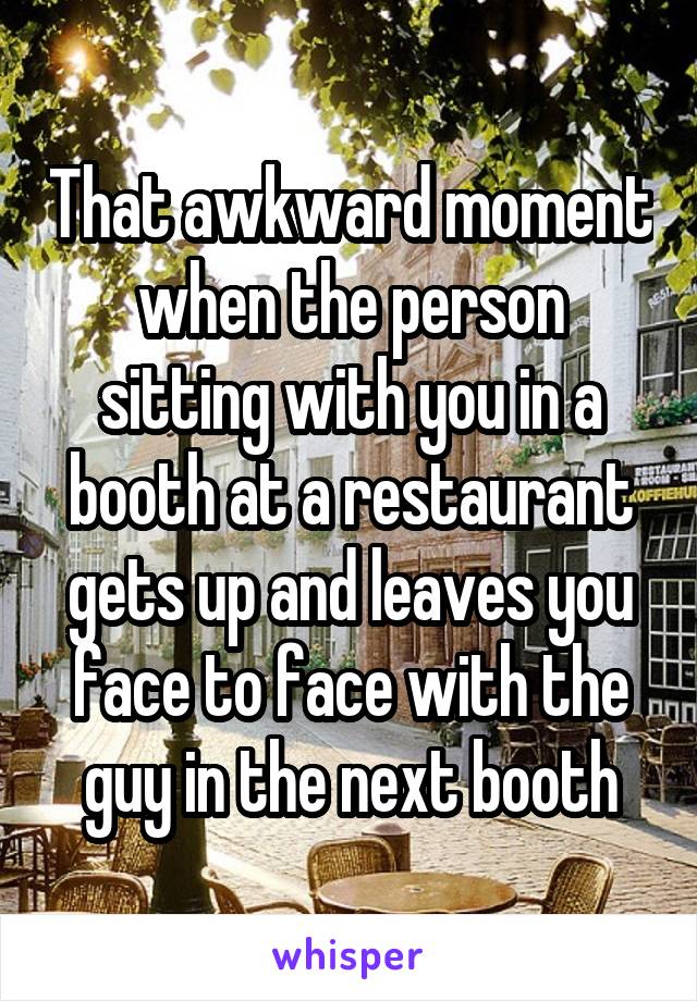 That awkward moment when the person sitting with you in a booth at a restaurant gets up and leaves you face to face with the guy in the next booth