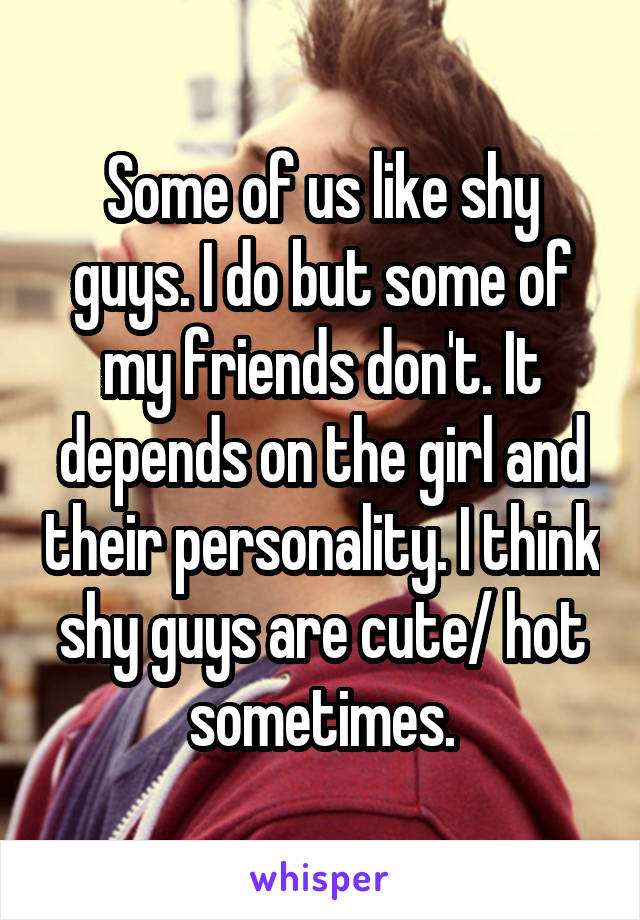 Some of us like shy guys. I do but some of my friends don't. It depends on the girl and their personality. I think shy guys are cute/ hot sometimes.