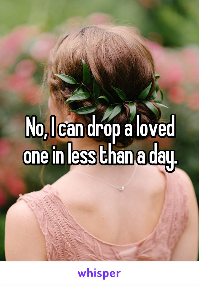 No, I can drop a loved one in less than a day.