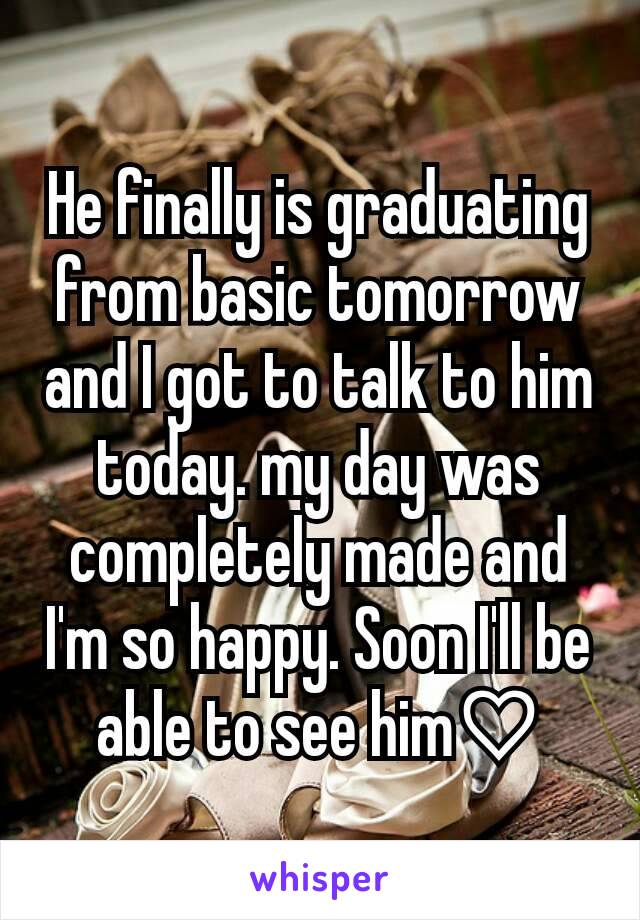 He finally is graduating from basic tomorrow and I got to talk to him today. my day was completely made and I'm so happy. Soon I'll be able to see him♡