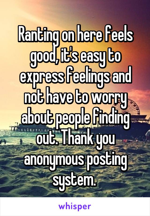 Ranting on here feels good, it's easy to express feelings and not have to worry about people finding out. Thank you anonymous posting system. 