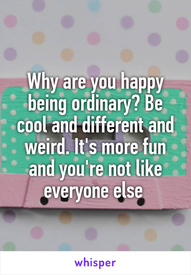 Why are you happy being ordinary? Be cool and different and weird. It's more fun and you're not like everyone else 